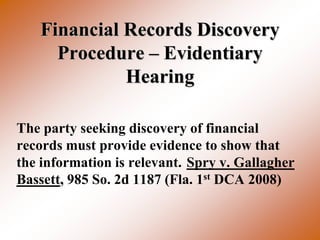 Financial Records Discovery
     Procedure – Evidentiary
             Hearing

The party seeking discovery of financial
records must provide evidence to show that
the information is relevant. Spry v. Gallagher
Bassett, 985 So. 2d 1187 (Fla. 1st DCA 2008)
 