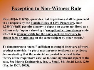 Exception to Non-Witness Rule
Rule 60Q-6.114(2)(a) provides that depositions shall be governed
in all respects by the Florida Rules of Civil Procedure. Rule
1.280(b)(4)(B) permits a party to depose an expert not listed as a
witness only “upon a showing of exceptional circumstances under
which it is impracticable for the party seeking discovery to
obtain facts or opinions on the same subject by other means.”

To demonstrate a “need,” sufficient to compel discovery of work-
product materials, “a party must present testimony or evidence
demonstrating that the material requested is critical to the
theory of the requestor's case, or to some significant aspect of the
case. See Metric Engineering, Inc. v. Small, 861 So.2d 1248, 1250
(Fla. 1st DCA 2003).
 