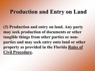 Production and Entry on Land

(3) Production and entry on land. Any party
may seek production of documents or other
tangible things from other parties or non-
parties and may seek entry onto land or other
property as provided in the Florida Rules of
Civil Procedure.
 