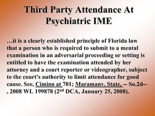 Third Party Attendance At
           Psychiatric IME
…it is a clearly established principle of Florida law
that a person who is required to submit to a mental
examination in an adversarial proceeding or setting is
entitled to have the examination attended by her
attorney and a court reporter or videographer, subject
to the court's authority to limit attendance for good
cause. See, Cimino at 701; Maramanv. State, -- So.2d--
, 2008 WL 199878 (2nd DCA, January 25, 2008).
 