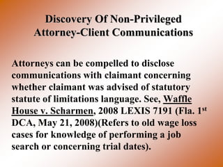 Discovery Of Non-Privileged
    Attorney-Client Communications

Attorneys can be compelled to disclose
communications with claimant concerning
whether claimant was advised of statutory
statute of limitations language. See, Waffle
House v. Scharmen, 2008 LEXIS 7191 (Fla. 1st
DCA, May 21, 2008)(Refers to old wage loss
cases for knowledge of performing a job
search or concerning trial dates).
 