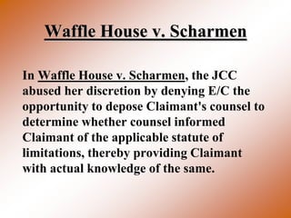 Waffle House v. Scharmen

In Waffle House v. Scharmen, the JCC
abused her discretion by denying E/C the
opportunity to depose Claimant's counsel to
determine whether counsel informed
Claimant of the applicable statute of
limitations, thereby providing Claimant
with actual knowledge of the same.
 