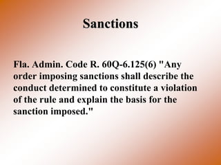 Sanctions

Fla. Admin. Code R. 60Q-6.125(6) "Any
order imposing sanctions shall describe the
conduct determined to constitute a violation
of the rule and explain the basis for the
sanction imposed."
 