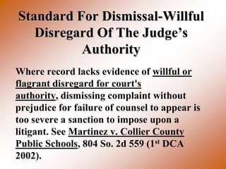 Standard For Dismissal-Willful
   Disregard Of The Judge’s
          Authority
Where record lacks evidence of willful or
flagrant disregard for court's
authority, dismissing complaint without
prejudice for failure of counsel to appear is
too severe a sanction to impose upon a
litigant. See Martinez v. Collier County
Public Schools, 804 So. 2d 559 (1st DCA
2002).
 