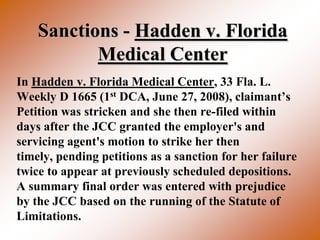 Sanctions - Hadden v. Florida
           Medical Center
In Hadden v. Florida Medical Center, 33 Fla. L.
Weekly D 1665 (1st DCA, June 27, 2008), claimant’s
Petition was stricken and she then re-filed within
days after the JCC granted the employer's and
servicing agent's motion to strike her then
timely, pending petitions as a sanction for her failure
twice to appear at previously scheduled depositions.
A summary final order was entered with prejudice
by the JCC based on the running of the Statute of
Limitations.
 