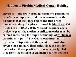 Hadden v. Florida Medical Center Holding

Reversed – The order striking claimant's petition for
benefits was improper, and it was remanded with
directions that the judge reconsider that order
pursuant to the principles expressed in Martinez, 804
So. 2d 559 (1st DCA 2002). “Should the judge again
decide to grant the motion to strike, an order must be
entered containing the requisite findings of willfulness
on claimant's part.” The Court explained that “in
light of our disposition of this point, we must also
reverse the summary final order, since the petition
upon which it was predicated was necessarily filed
because of the striking of claimant's earlier petitions.
 