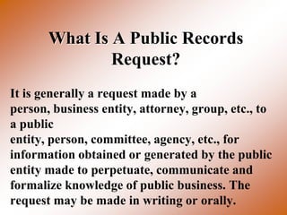 What Is A Public Records
               Request?
It is generally a request made by a
person, business entity, attorney, group, etc., to
a public
entity, person, committee, agency, etc., for
information obtained or generated by the public
entity made to perpetuate, communicate and
formalize knowledge of public business. The
request may be made in writing or orally.
 