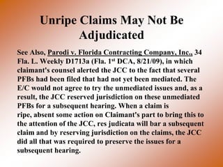 Unripe Claims May Not Be
              Adjudicated
See Also, Parodi v. Florida Contracting Company, Inc., 34
Fla. L. Weekly D1713a (Fla. 1st DCA, 8/21/09), in which
claimant's counsel alerted the JCC to the fact that several
PFBs had been filed that had not yet been mediated. The
E/C would not agree to try the unmediated issues and, as a
result, the JCC reserved jurisdiction on these unmediated
PFBs for a subsequent hearing. When a claim is
ripe, absent some action on Claimant's part to bring this to
the attention of the JCC, res judicata will bar a subsequent
claim and by reserving jurisdiction on the claims, the JCC
did all that was required to preserve the issues for a
subsequent hearing.
 