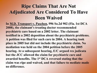 Ripe Claims That Are Not
  Adjudicated Are Considered To Have
             Been Waived
In M.D. Transport v. Paschen, 996 So.2d 902 (Fla. 1st DCA
2008), the claimant’s treating doctor recommended
psychiatric care based on a 2002 letter. The claimant
testified in a 2002 deposition about the psychiatric problems.
A petition was filed for such care in 2004. A hearing took
place in 2005 but did not include the psychiatric claim. No
mediation was held on the 2004 petition before the 2005
hearing. At a subsequent hearing, E/C argued res judicata
but the JCC allowed the claim for psychiatric care and
awarded benefits. The 1st DCA reversed stating that the
claim was ripe and waived, and that failure to mediate made
no difference.
 