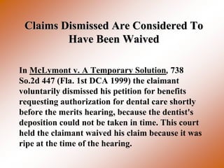 Claims Dismissed Are Considered To
         Have Been Waived

In McLymont v. A Temporary Solution, 738
So.2d 447 (Fla. 1st DCA 1999) the claimant
voluntarily dismissed his petition for benefits
requesting authorization for dental care shortly
before the merits hearing, because the dentist's
deposition could not be taken in time. This court
held the claimant waived his claim because it was
ripe at the time of the hearing.
 