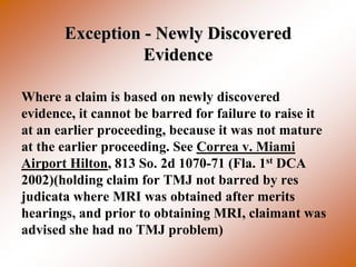 Exception - Newly Discovered
                 Evidence

Where a claim is based on newly discovered
evidence, it cannot be barred for failure to raise it
at an earlier proceeding, because it was not mature
at the earlier proceeding. See Correa v. Miami
Airport Hilton, 813 So. 2d 1070-71 (Fla. 1st DCA
2002)(holding claim for TMJ not barred by res
judicata where MRI was obtained after merits
hearings, and prior to obtaining MRI, claimant was
advised she had no TMJ problem)
 
