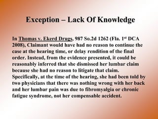 Exception – Lack Of Knowledge

In Thomas v. Ekerd Drugs, 987 So.2d 1262 (Fla. 1st DCA
2008), Claimant would have had no reason to continue the
case at the hearing time, or delay rendition of the final
order. Instead, from the evidence presented, it could be
reasonably inferred that she dismissed her lumbar claim
because she had no reason to litigate that claim.
Specifically, at the time of the hearing, she had been told by
two physicians that there was nothing wrong with her back
and her lumbar pain was due to fibromyalgia or chronic
fatigue syndrome, not her compensable accident.
 