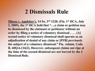 2 Dismissals Rule
Mieses v. Applebee’s, 14 So. 3rd 1228, (Fla. 1st DCA, July
3, 2009), the 1st DCA held that “…a claim or petition may
be dismissed by the claimant or petitioner without an
order by filing a notice of voluntary dismissal . . . . [A]
second notice of voluntary dismissal shall operate as an
adjudication of denial of any claim or [PFB] previously
the subject of a voluntary dismissal.” Fla. Admin. Code
R. 60Q-6.116(2). However, subsequent claims not ripe at
the time of the second dismissal are not barred by the 2
Dismissal Rule.
 