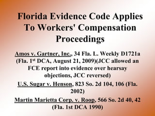 Florida Evidence Code Applies
  To Workers' Compensation
          Proceedings
Amos v. Gartner, Inc., 34 Fla. L. Weekly D1721a
(Fla. 1st DCA, August 21, 2009)(JCC allowed an
     FCE report into evidence over hearsay
            objections, JCC reversed)
 U.S. Sugar v. Henson, 823 So. 2d 104, 106 (Fla.
                       2002)
Martin Marietta Corp. v. Roop, 566 So. 2d 40, 42
               (Fla. 1st DCA 1990)
 