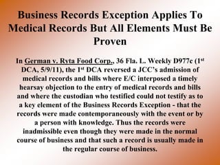 Business Records Exception Applies To
Medical Records But All Elements Must Be
                Proven
 In German v. Ryta Food Corp., 36 Fla. L. Weekly D977c (1st
   DCA, 5/9/11), the 1st DCA reversed a JCC’s admission of
   medical records and bills where E/C interposed a timely
  hearsay objection to the entry of medical records and bills
 and where the custodian who testified could not testify as to
  a key element of the Business Records Exception - that the
 records were made contemporaneously with the event or by
       a person with knowledge. Thus the records were
   inadmissible even though they were made in the normal
 course of business and that such a record is usually made in
                the regular course of business.
 