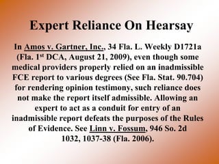 Expert Reliance On Hearsay
 In Amos v. Gartner, Inc., 34 Fla. L. Weekly D1721a
  (Fla. 1st DCA, August 21, 2009), even though some
medical providers properly relied on an inadmissible
FCE report to various degrees (See Fla. Stat. 90.704)
 for rendering opinion testimony, such reliance does
  not make the report itself admissible. Allowing an
        expert to act as a conduit for entry of an
inadmissible report defeats the purposes of the Rules
     of Evidence. See Linn v. Fossum, 946 So. 2d
               1032, 1037-38 (Fla. 2006).
 