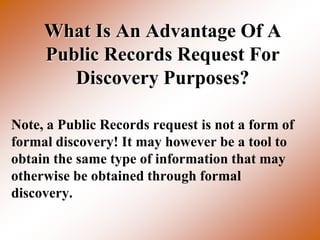 What Is An Advantage Of A
     Public Records Request For
        Discovery Purposes?

Note, a Public Records request is not a form of
formal discovery! It may however be a tool to
obtain the same type of information that may
otherwise be obtained through formal
discovery.
 