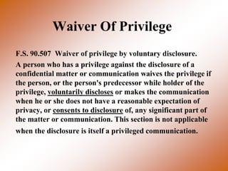 Waiver Of Privilege
F.S. 90.507 Waiver of privilege by voluntary disclosure.
A person who has a privilege against the disclosure of a
confidential matter or communication waives the privilege if
the person, or the person's predecessor while holder of the
privilege, voluntarily discloses or makes the communication
when he or she does not have a reasonable expectation of
privacy, or consents to disclosure of, any significant part of
the matter or communication. This section is not applicable
when the disclosure is itself a privileged communication.
 
