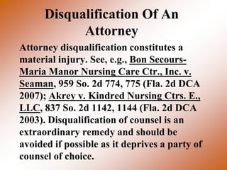 Disqualification Of An
            Attorney
Attorney disqualification constitutes a
material injury. See, e.g., Bon Secours-
Maria Manor Nursing Care Ctr., Inc. v.
Seaman, 959 So. 2d 774, 775 (Fla. 2d DCA
2007); Akrey v. Kindred Nursing Ctrs. E.,
LLC, 837 So. 2d 1142, 1144 (Fla. 2d DCA
2003). Disqualification of counsel is an
extraordinary remedy and should be
avoided if possible as it deprives a party of
counsel of choice.
 