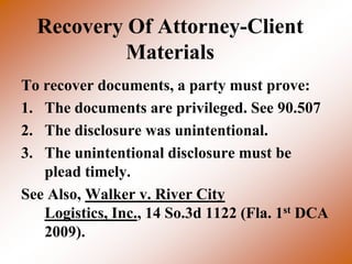 Recovery Of Attorney-Client
           Materials
To recover documents, a party must prove:
1. The documents are privileged. See 90.507
2. The disclosure was unintentional.
3. The unintentional disclosure must be
   plead timely.
See Also, Walker v. River City
   Logistics, Inc., 14 So.3d 1122 (Fla. 1st DCA
   2009).
 