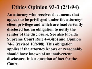 Ethics Opinion 93-3 (2/1/94)
An attorney who receives documents that
appear to be privileged under the attorney-
client privilege and which are inadvertently
disclosed has an obligation to notify the
sender of the disclosure. See also Florida
Supreme Court Rule 4-4.4(b) and Opinion
74-7 (revised 10/6/08). This obligation
applies if the attorney knows or reasonably
should have known of an inadvertent
disclosure. It is a question of fact for the
Court.
 