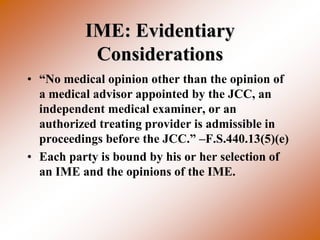 IME: Evidentiary
           Considerations
• “No medical opinion other than the opinion of
  a medical advisor appointed by the JCC, an
  independent medical examiner, or an
  authorized treating provider is admissible in
  proceedings before the JCC.” –F.S.440.13(5)(e)
• Each party is bound by his or her selection of
  an IME and the opinions of the IME.
 