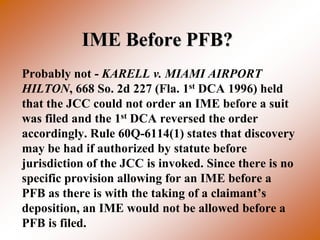 IME Before PFB?
Probably not - KARELL v. MIAMI AIRPORT
HILTON, 668 So. 2d 227 (Fla. 1st DCA 1996) held
that the JCC could not order an IME before a suit
was filed and the 1st DCA reversed the order
accordingly. Rule 60Q-6114(1) states that discovery
may be had if authorized by statute before
jurisdiction of the JCC is invoked. Since there is no
specific provision allowing for an IME before a
PFB as there is with the taking of a claimant’s
deposition, an IME would not be allowed before a
PFB is filed.
 
