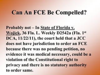Can An FCE Be Compelled?

Probably not – In State of Florida v.
Wojick, 36 Fla. L. Weekly D2542a (Fla. 1st
DCA, 11/22/11), the court held that a JCC
does not have jurisdiction to order an FCE
because there was no pending petition, no
evidence it was medical necessary, could be a
violation of the Constitutional right to
privacy and there is no statutory authority
to order same.
 