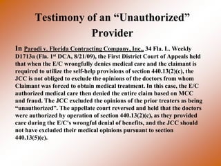 Testimony of an “Unauthorized”
                  Provider
In Parodi v. Florida Contracting Company, Inc., 34 Fla. L. Weekly
D1713a (Fla. 1st DCA, 8/21/09), the First District Court of Appeals held
that when the E/C wrongfully denies medical care and the claimant is
required to utilize the self-help provisions of section 440.13(2)(c), the
JCC is not obliged to exclude the opinions of the doctors from whom
Claimant was forced to obtain medical treatment. In this case, the E/C
authorized medical care then denied the entire claim based on MCC
and fraud. The JCC excluded the opinions of the prior treaters as being
“unauthorized”. The appellate court reversed and held that the doctors
were authorized by operation of section 440.13(2)(c), as they provided
care during the E/C's wrongful denial of benefits, and the JCC should
not have excluded their medical opinions pursuant to section
440.13(5)(e).
 