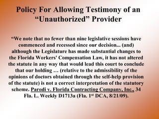 Policy For Allowing Testimony of an
         “Unauthorized” Provider

  “We note that no fewer than nine legislative sessions have
      commenced and recessed since our decision... (and)
  although the Legislature has made substantial changes to
 the Florida Workers' Compensation Law, it has not altered
the statute in any way that would lead this court to conclude
    that our holding … (relative to the admissibility of the
opinions of doctors obtained through the self-help provision
of the statute) is not a correct interpretation of the statutory
  scheme. Parodi v. Florida Contracting Company, Inc., 34
        Fla. L. Weekly D1713a (Fla. 1st DCA, 8/21/09).
 