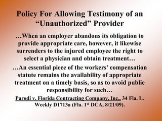 Policy For Allowing Testimony of an
       “Unauthorized” Provider
 …When an employer abandons its obligation to
  provide appropriate care, however, it likewise
 surrenders to the injured employee the right to
    select a physician and obtain treatment…
…An essential piece of the workers' compensation
 statute remains the availability of appropriate
treatment on a timely basis, so as to avoid public
             responsibility for such…
 Parodi v. Florida Contracting Company, Inc., 34 Fla. L.
         Weekly D1713a (Fla. 1st DCA, 8/21/09).
 