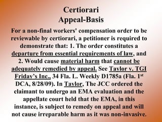 Certiorari
                  Appeal-Basis
For a non-final workers' compensation order to be
reviewable by certiorari, a petitioner is required to
    demonstrate that: 1. The order constitutes a
departure from essential requirements of law, and
   2. Would cause material harm that cannot be
adequately remedied by appeal. See Taylor v. TGI
 Friday’s Inc., 34 Fla. L. Weekly D1785a (Fla. 1st
  DCA, 8/28/09). In Taylor, The JCC ordered the
 claimant to undergo an EMA evaluation and the
     appellate court held that the EMA, in this
 instance, is subject to remedy on appeal and will
not cause irreparable harm as it was non-invasive.
 