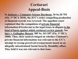 Certiorari
                      Appeal-Basis
In Jackson v. Computer Science Raytheon, 36 So.3d 754
(Fla. 1st DCA 2010), the JCC’s order compelling production
of financial records was reversed. The appellate court
explained that the compulsion of private financial
information-if irrelevant to the legal issues in dispute-is the
kind of harm against which certiorari review guards. See
Spry v. Gallagher Bassett, 985 So. 2d 1187 (Fla. 1st DCA
2008). Thus, their analysis hinged on whether Claimant's
private financial information was relevant to the E/C's
attempt to recoup perceived overpayments based on an
allegedly miscalculated Social Security Disability offset.
They held it was not relevant to that issue.
 