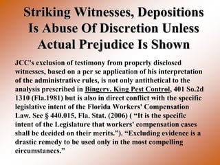 Striking Witnesses, Depositions
   Is Abuse Of Discretion Unless
     Actual Prejudice Is Shown
JCC's exclusion of testimony from properly disclosed
witnesses, based on a per se application of his interpretation
of the administrative rules, is not only antithetical to the
analysis prescribed in Bingerv. King Pest Control, 401 So.2d
1310 (Fla.1981) but is also in direct conflict with the specific
legislative intent of the Florida Workers' Compensation
Law. See § 440.015, Fla. Stat. (2006) ( “It is the specific
intent of the Legislature that workers' compensation cases
shall be decided on their merits.”). “Excluding evidence is a
drastic remedy to be used only in the most compelling
circumstances.”
 