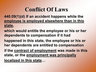 Conflict Of Laws
440.09(1)(d) If an accident happens while the
employee is employed elsewhere than in this
state,
which would entitle the employee or his or her
dependents to compensation if it had
happened in this state, the employee or his or
her dependents are entitled to compensation
if the contract of employment was made in this
state, or the employment was principally
localized in this state…
 