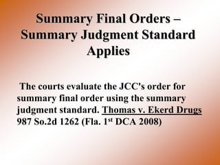 Summary Final Orders –
Summary Judgment Standard
         Applies

 The courts evaluate the JCC's order for
summary final order using the summary
judgment standard. Thomas v. Ekerd Drugs
987 So.2d 1262 (Fla. 1st DCA 2008)
 