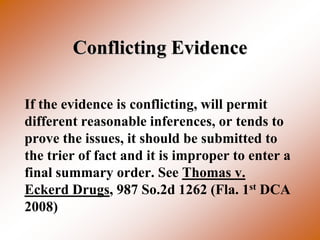 Conflicting Evidence

If the evidence is conflicting, will permit
different reasonable inferences, or tends to
prove the issues, it should be submitted to
the trier of fact and it is improper to enter a
final summary order. See Thomas v.
Eckerd Drugs, 987 So.2d 1262 (Fla. 1st DCA
2008)
 