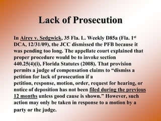 Lack of Prosecution
In Airey v. Sedgwick, 35 Fla. L. Weekly D85a (Fla. 1st
DCA, 12/31/09), the JCC dismissed the PFB because it
was pending too long. The appellate court explained that
proper procedure would be to invoke section
440.25(4)(i), Florida Statutes (2008). That provision
permits a judge of compensation claims to “dismiss a
petition for lack of prosecution if a
petition, response, motion, order, request for hearing, or
notice of deposition has not been filed during the previous
12 months unless good cause is shown.” However, such
action may only be taken in response to a motion by a
party or the judge.
 