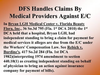 DFS Handles Claims By
   Medical Providers Against E/C
In Bryan LGH Medical Center v. Florida Beauty
Flora, Inc., 36 So.3d 795 (Fla. 1st DCA 2010) the 1st
DCA held that a hospital, Bryan LGH, had
independent standing to bring a claim for payment for
medical services it alleges are due from the E/C under
the Workers' Compensation Law. See Rebich v.
Burdine's, 417 So.2d 284 (Fla. 1st DCA
1982)(interpreting 1974 amendment to section
440.10(1) as creating independent standing on behalf
of physician to bring an action against insurance
company for payment of bills).
 