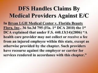 DFS Handles Claims By
   Medical Providers Against E/C
In Bryan LGH Medical Center v. Florida Beauty
Flora, Inc., 36 So.3d 795 (Fla. 1st DCA 2010) the 1st
DCA explained that under F.S. 440.13(14)(2006) “A
health care provider may not collect or receive a fee
from an injured employee within this state, except as
otherwise provided by the chapter. Such providers
have recourse against the employer or carrier for
services rendered in accordance with this chapter.”
 