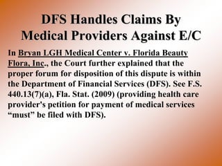 DFS Handles Claims By
   Medical Providers Against E/C
In Bryan LGH Medical Center v. Florida Beauty
Flora, Inc., the Court further explained that the
proper forum for disposition of this dispute is within
the Department of Financial Services (DFS). See F.S.
440.13(7)(a), Fla. Stat. (2009) (providing health care
provider's petition for payment of medical services
“must” be filed with DFS).
 