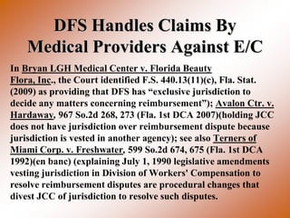 DFS Handles Claims By
    Medical Providers Against E/C
In Bryan LGH Medical Center v. Florida Beauty
Flora, Inc., the Court identified F.S. 440.13(11)(c), Fla. Stat.
(2009) as providing that DFS has “exclusive jurisdiction to
decide any matters concerning reimbursement”); Avalon Ctr. v.
Hardaway, 967 So.2d 268, 273 (Fla. 1st DCA 2007)(holding JCC
does not have jurisdiction over reimbursement dispute because
jurisdiction is vested in another agency); see also Terners of
Miami Corp. v. Freshwater, 599 So.2d 674, 675 (Fla. 1st DCA
1992)(en banc) (explaining July 1, 1990 legislative amendments
vesting jurisdiction in Division of Workers' Compensation to
resolve reimbursement disputes are procedural changes that
divest JCC of jurisdiction to resolve such disputes.
 