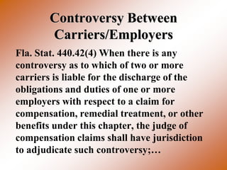 Controversy Between
       Carriers/Employers
Fla. Stat. 440.42(4) When there is any
controversy as to which of two or more
carriers is liable for the discharge of the
obligations and duties of one or more
employers with respect to a claim for
compensation, remedial treatment, or other
benefits under this chapter, the judge of
compensation claims shall have jurisdiction
to adjudicate such controversy;…
 