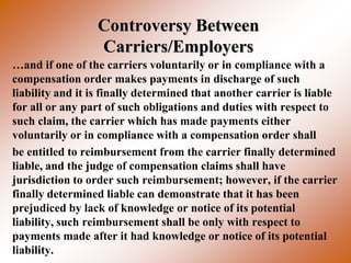 Controversy Between
                  Carriers/Employers
…and if one of the carriers voluntarily or in compliance with a
compensation order makes payments in discharge of such
liability and it is finally determined that another carrier is liable
for all or any part of such obligations and duties with respect to
such claim, the carrier which has made payments either
voluntarily or in compliance with a compensation order shall
be entitled to reimbursement from the carrier finally determined
liable, and the judge of compensation claims shall have
jurisdiction to order such reimbursement; however, if the carrier
finally determined liable can demonstrate that it has been
prejudiced by lack of knowledge or notice of its potential
liability, such reimbursement shall be only with respect to
payments made after it had knowledge or notice of its potential
liability.
 