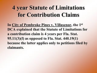 4 year Statute of Limitations
     for Contribution Claims
In City of Pembroke Pines v. Villasenor, the 1st
DCA explained that the Statute of Limitations for
a contribution claim is 4 years per Fla. Stat.
95.11(3)(f) as opposed to Fla. Stat. 440.19(1)
because the latter applies only to petitions filed by
claimants.
 