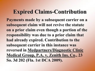 Expired Claims-Contribution
Payments made by a subsequent carrier on a
subsequent claim will not revive the statute
on a prior claim even though a portion of the
responsibility was due to a prior claim that
had already expired. Contribution to the
subsequent carrier in this instance was
reversed in Medpartners/Diagnostic Clinic
Medical Group, P.A. v. Zenith Ins. Co., 23
So. 3d 202 (Fla. 1st DCA 2009).
 