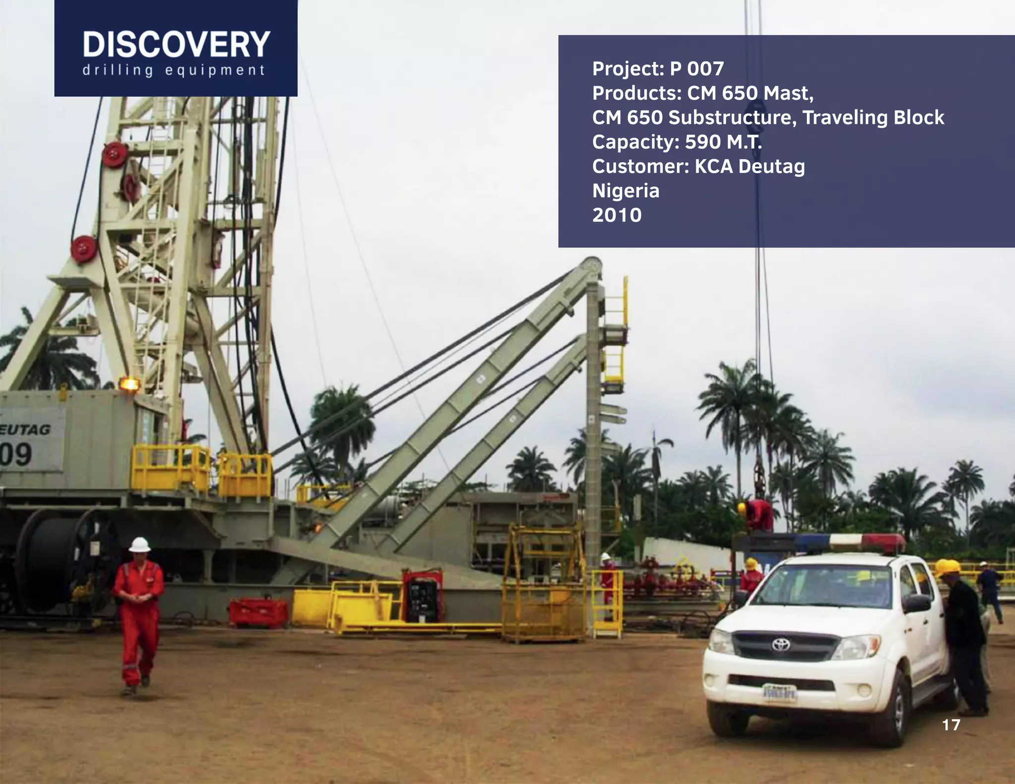 17
Проекты: 808, 809
Установки: SL 2500T-AC-50H-3P-650T
Грузоподъемность: 590 м.т.
Спроектированы для робот в условиях
пустыни (+550С)
Заказчик:
“Weatherford Drilling International, Ltd”
Туркменистан, Оман
2008-2009
Project: P 007
Products: CM 650 Mast,
CM 650 Substructure, Traveling Block
Capacity: 590 M.T.
Customer: KCA Deutag
Nigeria
2010
17
 