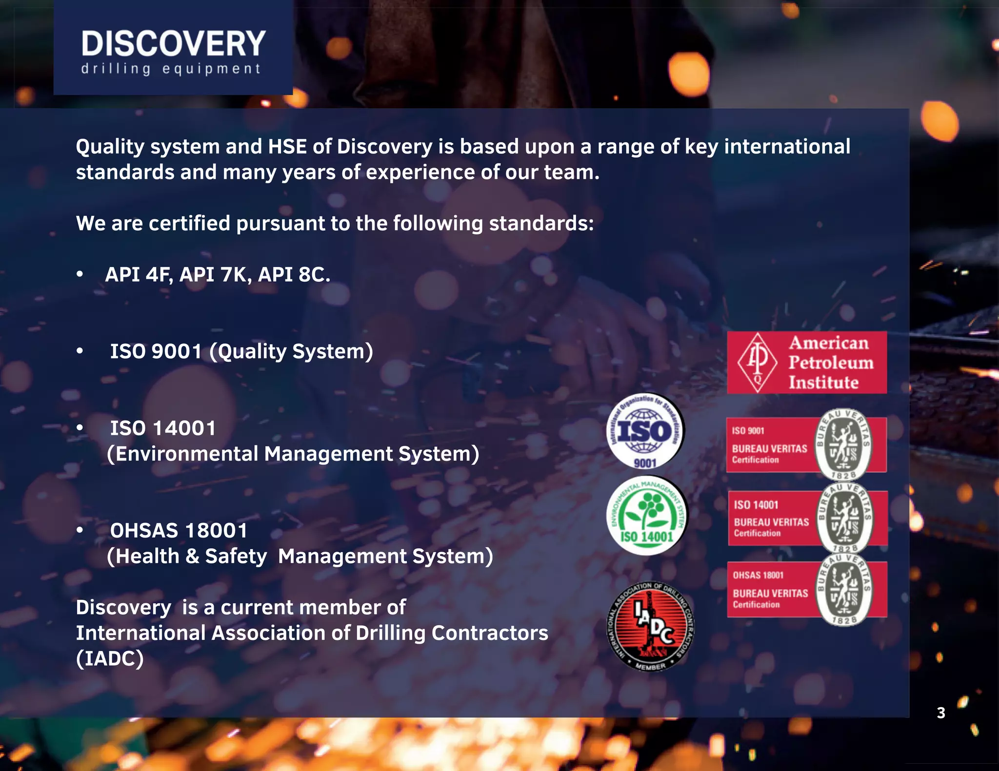 3
Quality system and HSE of Discovery is based upon a range of key international
standards and many years of experience of our team.
We are certified pursuant to the following standards:
• API 4F, API 7K, API 8C.
• ISO 9001 (Quality System)
• ISO 14001
(Environmental Management System)
• OHSAS 18001
(Health & Safety Management System)
Discovery is a current member of
International Association of Drilling Contractors
(IADC)
3
Quality system and HSE of Discovery is based upon a range of key international
standards and many years of experience of our team.
We are certified pursuant to the following standards:
• API 4F, API 7K, API 8C.
• ISO 9001 (Quality System)
• ISO 14001
(Environmental Management System)
• OHSAS 18001
(Health & Safety Management System)
Discovery is a current member of
International Association of Drilling Contractors
(IADC)
3
 