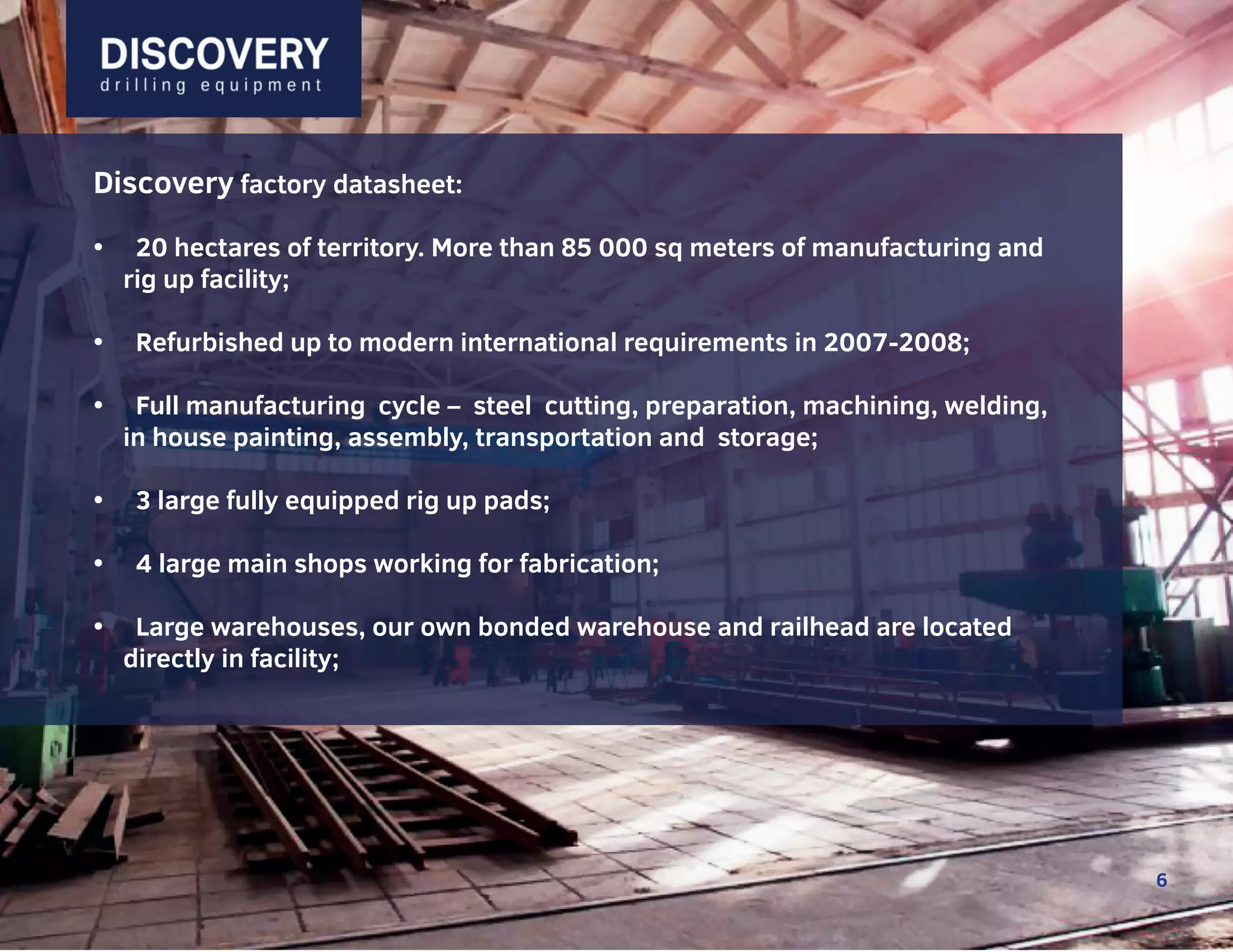 6
6
Discovery factory datasheet:
• 20 hectares of territory. More than 85 000 sq meters of manufacturing and
rig up facility;
• Refurbished up to modern international requirements in 2007-2008;
• Full manufacturing cycle – steel cutting, preparation, machining, welding,
in house painting, assembly, transportation and storage;
• 3 large fully equipped rig up pads;
• 4 large main shops working for fabrication;
• Large warehouses, our own bonded warehouse and railhead are located
directly in facility;
6
 