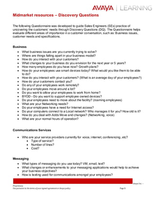 Avaya Inc. –
Proprietary.
Use pursuant to the terms of yoursigned agreementorAvaya policy. Page 1
Midmarket resources – Discovery Questions
The following Questionnaire was developed to guide Sales Engineers (SEs) practice of
uncovering the customers’ needs through Discovery Questions (DQ). The Questionnaire helps
evaluate different areas of importance in a customer conversation, such as: Business issues,
customer needs and specifications.
Business
 What business issues are you currently trying to solve?
 Where are things falling apart in your business model?
 How do you interact with your customers?
 What changes to your business do you envision for the next year or 5 years?
 How many employees do you have now? Growth plans?
 How do your employees use smart devices today? What would you like them to be able
to do?
 How do you interact with your customers? (What is an average day of your employees?)
 How do your customers contact you?
 Do any of your employees work remotely?
 Do your employees move around a lot?
 Do you want to allow your employees to work from home?
 BYOD - Do you want to support employee owned devices?
 Do your employees need to move about the facility? (roaming employees)
 What are your Networking needs?
 Do your employees have a need for Internet access?
 Do your computers connect to a Local network? Who manages it for you? How old is it?
 How do you deal with Adds Move and changes? (Networking, voice)
 What are your normal hours of operation?
Communications Services
 Who are your service providers currently for voice, internet, conferencing, etc?
 Type of service?
 Number of lines?
 Cost?
Messaging
 What types of messaging do you use today? VM, email, text?
 What changes or enhancements to your messaging applications would help to achieve
your business objectives?
 How is texting used for communications amongst your employees?
 